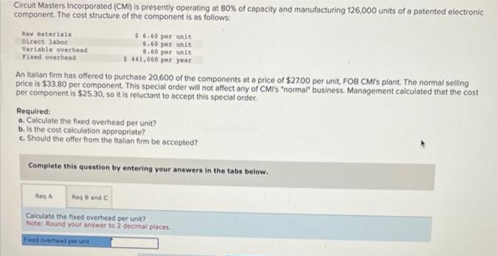 Circuit Masters Incorporated (CMI) is presently operating at 80% of capacity and manufacturing 126,000 units of a patented electronic
component. The cost structure of the component is as follows:
Raw materials
Direct labor
Variable overhead
Fixed overhead
$6.60 per unit
6.60 per unit
8.60 per unit
$441,000 per year
An Italian firm has offered to purchase 20,600 of the components at a price of $27.00 per unit, FOB CMI's plant. The normal selling
price is $33.80 per component. This special order will not affect any of CMI's "normal" business. Management calculated that the cost
per component is $25.30, so it is reluctant to accept this special order.
Required:
a. Calculate the fixed overhead per unit?
b. Is the cost calculation appropriate?
c. Should the offer from the Italian firm be accepted?
Complete this question by entering your answers in the tabs below.
Req A
Req B and C
Calculate the fixed overhead per unit?
Note: Round your answer to 2 decimal places.
Fixed overhead per unit