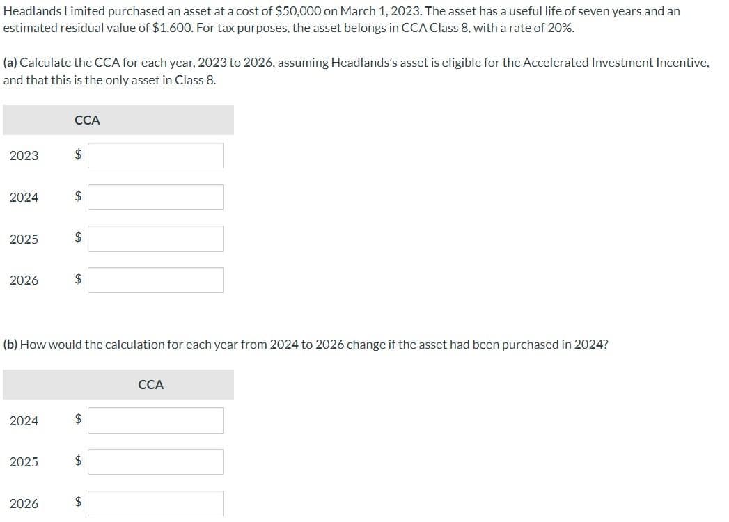 Headlands Limited purchased an asset at a cost of $50,000 on March 1, 2023. The asset has a useful life of seven years and an
estimated residual value of $1,600. For tax purposes, the asset belongs in CCA Class 8, with a rate of 20%.
(a) Calculate the CCA for each year, 2023 to 2026, assuming Headlands's asset is eligible for the Accelerated Investment Incentive,
and that this is the only asset in Class 8.
2023
2024
2025
2026
2024
2025
CCA
2026
$
$
(b) How would the calculation for each year from 2024 to 2026 change if the asset had been purchased in 2024?
$
$
$
$
$
CCA