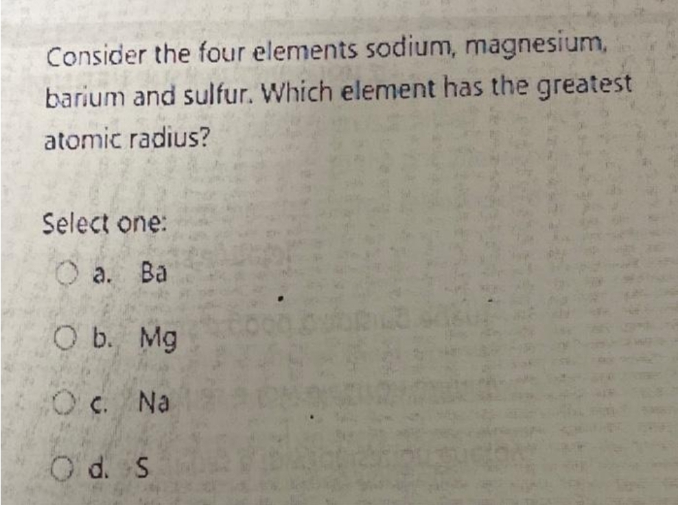 Consider the four elements sodium, magnesium,
barium and sulfur. Which element has the greatest
atomic radius?
Select one:
a. Ba
O b. Mg
O c. Na
Od. S