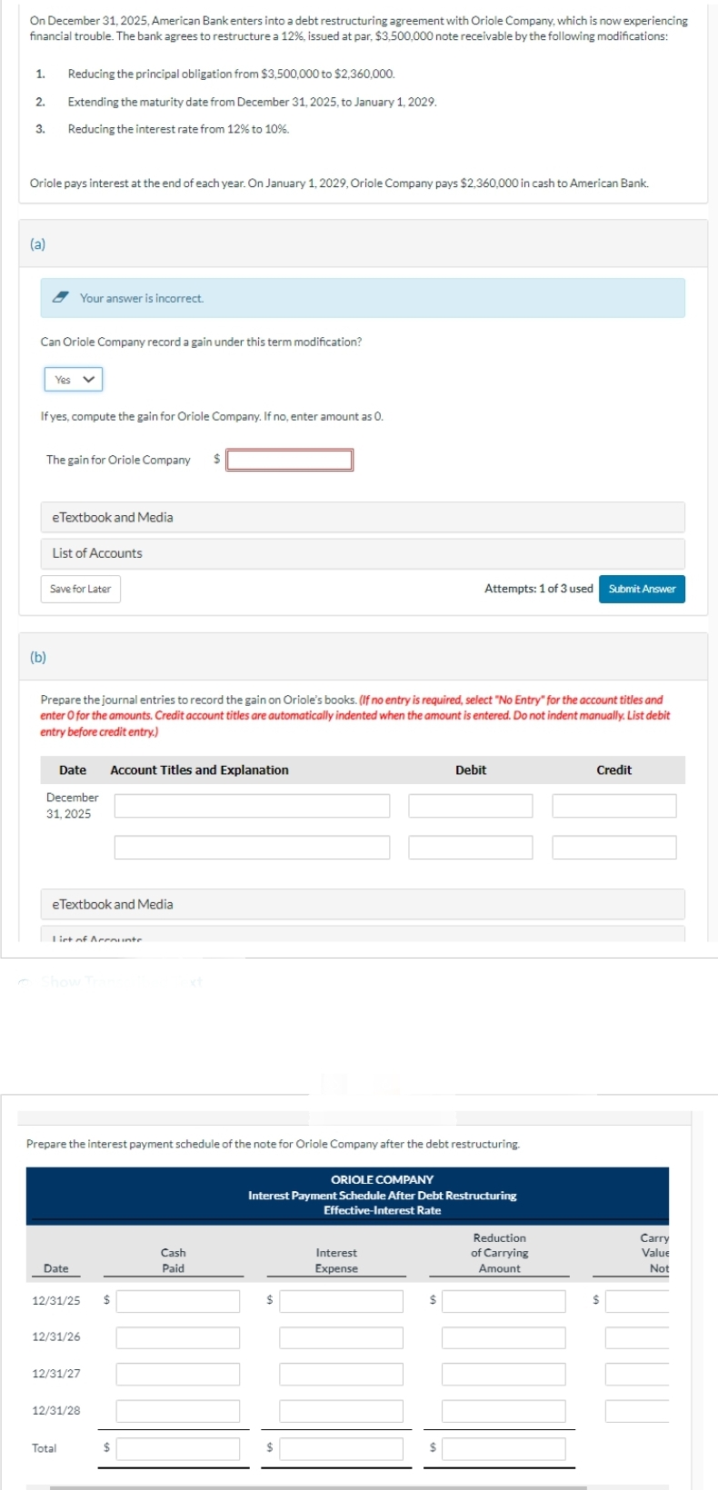 On December 31, 2025, American Bank enters into a debt restructuring agreement with Oriole Company, which is now experiencing
financial trouble. The bank agrees to restructure a 12%, issued at par, $3,500,000 note receivable by the following modifications:
1.
2.
3.
Oriole pays interest at the end of each year. On January 1, 2029, Oriole Company pays $2,360,000 in cash to American Bank.
(a)
Reducing the principal obligation from $3,500,000 to $2,360,000.
Extending the maturity date from December 31, 2025, to January 1, 2029.
Reducing the interest rate from 12% to 10%.
Can Oriole Company record a gain under this term modification?
(b)
Yes
If yes, compute the gain for Oriole Company. If no, enter amount as 0.
Your answer is incorrect.
The gain for Oriole Company $
eTextbook and Media
List of Accounts
Save for Later
Prepare the journal entries to record the gain on Oriole's books. (If no entry is required, select "No Entry" for the account titles and
enter O for the amounts. Credit account titles are automatically indented when the amount is entered. Do not indent manually. List debit
entry before credit entry.)
Date
December
31, 2025
eTextbook and Media
List of Accounte
Date
Account Titles and Explanation
Prepare the interest payment schedule of the note for Oriole Company after the debt restructuring.
12/31/25 $
12/31/26
12/31/27
Total
12/31/28
$
Cash
Paid
Attempts: 1 of 3 used Submit Answer
$
ORIOLE COMPANY
Interest Payment Schedule After Debt Restructuring
Effective-Interest Rate
$
Debit
Interest
Expense
Reduction
of Carrying
Amount
Credit
$
Carry
Value
Not
