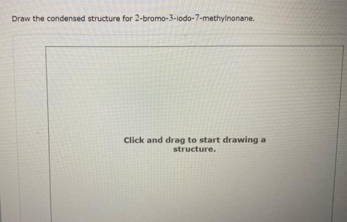 Draw the condensed structure for 2-bromo-3-iodo-7-methylnonane.
Click and drag to start drawing a
structure.