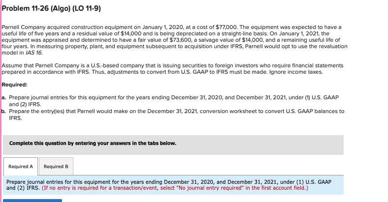 Problem 11-26 (Algo) (LO 11-9)
Parnell Company acquired construction equipment on January 1, 2020, at a cost of $77,000. The equipment was expected to have a
useful life of five years and a residual value of $14,000 and is being depreciated on a straight-line basis. On January 1, 2021, the
equipment was appraised and determined to have a fair value of $73,600, a salvage value of $14,000, and a remaining useful life of
four years. In measuring property, plant, and equipment subsequent to acquisition under IFRS, Parnell would opt to use the revaluation
model in IAS 16.
Assume that Parnell Company is a U.S.-based company that is issuing securities to foreign investors who require financial statements
prepared in accordance with IFRS. Thus, adjustments to convert from U.S. GAAP to IFRS must be made. Ignore income taxes.
Required:
a. Prepare journal entries for this equipment for the years ending December 31, 2020, and December 31, 2021, under (1) U.S. GAAP
and (2) IFRS.
b. Prepare the entry(ies) that Parnell would make on the December 31, 2021, conversion worksheet to convert U.S. GAAP balances to
IFRS.
Complete this question by entering your answers in the tabs below.
Required A Required B
Prepare journal entries for this equipment for the years ending December 31, 2020, and December 31, 2021, under (1) U.S. GAAP
and (2) IFRS. (If no entry is required for a transaction/event, select "No journal entry required" in the first account field.)