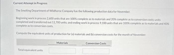 Current Attempt in Progress
The Smelting Department of Wildhorse Company has the following production data for November.
Beginning work in process 2,600 units that are 100% complete as to materials and 20% complete as to conversion costs; units
completed and transferred out 11,700 units; and ending work in process 9.100 units that are 100% complete as to materials and 40%
complete as to conversion costs.
Compute the equivalent units of production for (a) materials and (b) conversion costs for the month of November.
Total equivalent units
Materials.
Conversion Costs