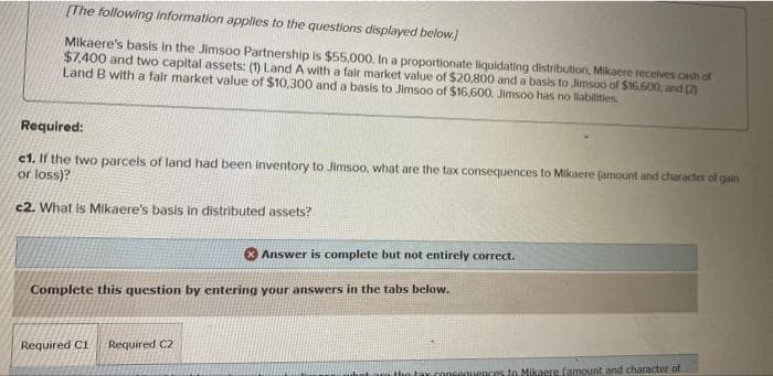 [The following information applies to the questions displayed below.)
Mikaere's basis in the Jimsoo Partnership is $55,000. In a proportionate liquidating distribution, Mikaere receives cash of
$7,400 and two capital assets:
Land B with a fair market value of $10,300 and a basis to Jimsoo of $16,600. Jimsoo has no liabilities.
Land A with a fair market value of $20,800 and a basis to Jimsoo of $16.600, and (2
Required:
e1. If the two parcels of land had been inventory to Jimsoo, what are the tax consequences to Mikaere (amount and character of gain
or loss)?
e2. What is Mikaere's basis in distributed assets?
Answer is complete but not entirely correct.
Complete this question by entering your answers in the tabs below.
Required C1 Required C2
tax.com
ences to Mikaere famount and character of