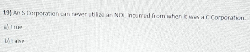 19) An S Corporation can never utilize an NOL incurred from when it was a C Corporation.
a) True
b) False