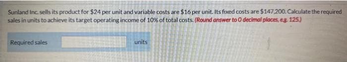 Sunland Inc. sells its product for $24 per unit and variable costs are $16 per unit. Its fixed costs are $147,200. Calculate the required
sales in units to achieve its target operating income of 10% of total costs. (Round answer to O decimal places, eg. 125.)
Required sales
units