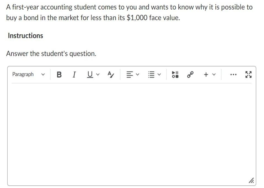 A first-year accounting student comes to you and wants to know why it is possible to
buy a bond in the market for less than its $1,000 face value.
Instructions
Answer the student's question.
Paragraph V
BI UVA
lılı
+ v
...
11.