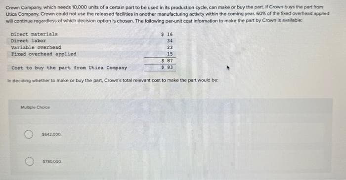 Crown Company, which needs 10,000 units of a certain part to be used in its production cycle, can make or buy the part. If Crown buys the part from
Utica Company, Crown could not use the released facilities in another manufacturing activity within the coming year. 60% of the fixed overhead applied
will continue regardless of which decision option is chosen. The following per-unit cost information to make the part by Crown is available:
Direct materials
Direct labor
Variable overhead
Fixed overhead applied
Multiple Choice
Cost to buy the part from Utica Company
In deciding whether to make or buy the part, Crown's total relevant cost to make the part would be:
$642,000
$ 16
34
$780,000
22
15
$ 87
$ 83