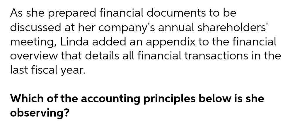 As she prepared financial documents to be
discussed at her company's annual shareholders'
meeting, Linda added an appendix to the financial
overview that details all financial transactions in the
last fiscal year.
Which of the accounting principles below is she
observing?