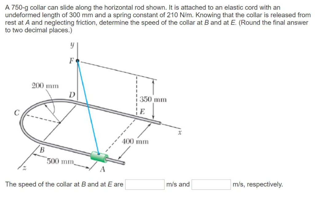 A 750-g collar can slide along the horizontal rod shown. It is attached to an elastic cord with an
undeformed length of 300 mm and a spring constant of 210 N/m. Knowing that the collar is released from
rest at A and neglecting friction, determine the speed of the collar at B and at E. (Round the final answer
to two decimal places.)
y
F
200 mm
D
350 mm
B
500 mm,
x
400 mm
The speed of the collar at B and at E are
m/s and
m/s, respectively.