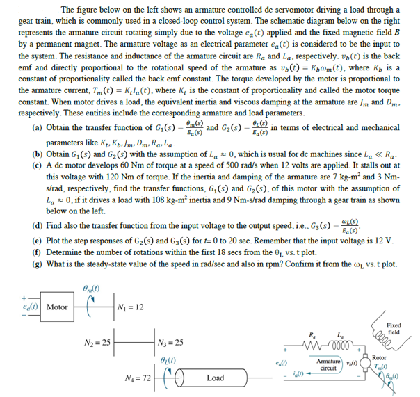 The figure below on the left shows an armature controlled de servomotor driving a load through a
gear train, which is commonly used in a closed-loop control system. The schematic diagram below on the right
represents the armature cireuit rotating simply due to the voltage e«(t) applied and the fixed magnetic field B
by a permanent magnet. The armature voltage as an electrical parameter ea(t) is considered to be the input to
the system. The resistance and inductance of the armature circuit are Ra and La. respectively. vp(t) is the back
emf and directly proportional to the rotational speed of the armature as v,(t) = Kpwm(t), where K, is a
constant of proportionality called the back emf constant. The torque developed by the motor is proportional to
the armature current, Tm(t) = Kęla(t), where Kę is the constant of proportionality and called the motor torque
constant. When motor drives a load, the equivalent inertia and viscous damping at the amature are Jm and Dm.
respectively. These entities include the corresponding armature and load parameters.
(a) Obtain the transfer function of G,(s) =
mO and G2(s) = .
in terms of electrical and mechanical
Ea(s)
Eg(8)
parameters like Ke, Kp, Jm, Dm, Ra, La-
(b) Obtain G, (s) and G2(s) with the assumption of La = 0, which is usual for de machines since La « Ra-
(c) A de motor develops 60 Nm of torque at a speed of 500 rad/s when 12 volts are applied. It stalls out at
this voltage with 120 Nm of torque. If the inertia and damping of the amature are 7 kg-m² and 3 Nm-
s/rad, respectively, find the transfer functions, G,(s) and G2(s), of this motor with the assumption of
La = 0, if it drives a load with 108 kg-m² inertia and 9 Nm-s/rad damping through a gear train as shown
below on the left.
(d) Find also the transfer function from the input voltage to the output speed, i.e., G3(s) = O
(e) Plot the step responses of G2(s) and G3(s) for t= 0 to 20 sec. Remember that the input voltage is 12 V.
(f) Determine the number of rotations within the first 18 secs from the 0̟ vs. t plot.
(g) What is the steady-state value of the speed in rad/sec and also in rpm? Confirm it from the w̟ vs. t plot.
Ea(s)
+
edt) Motor
N1 = 12
R,
N2 = 25
N3= 25
Rotor
Armature v)
circuit
N4 = 72
Load
