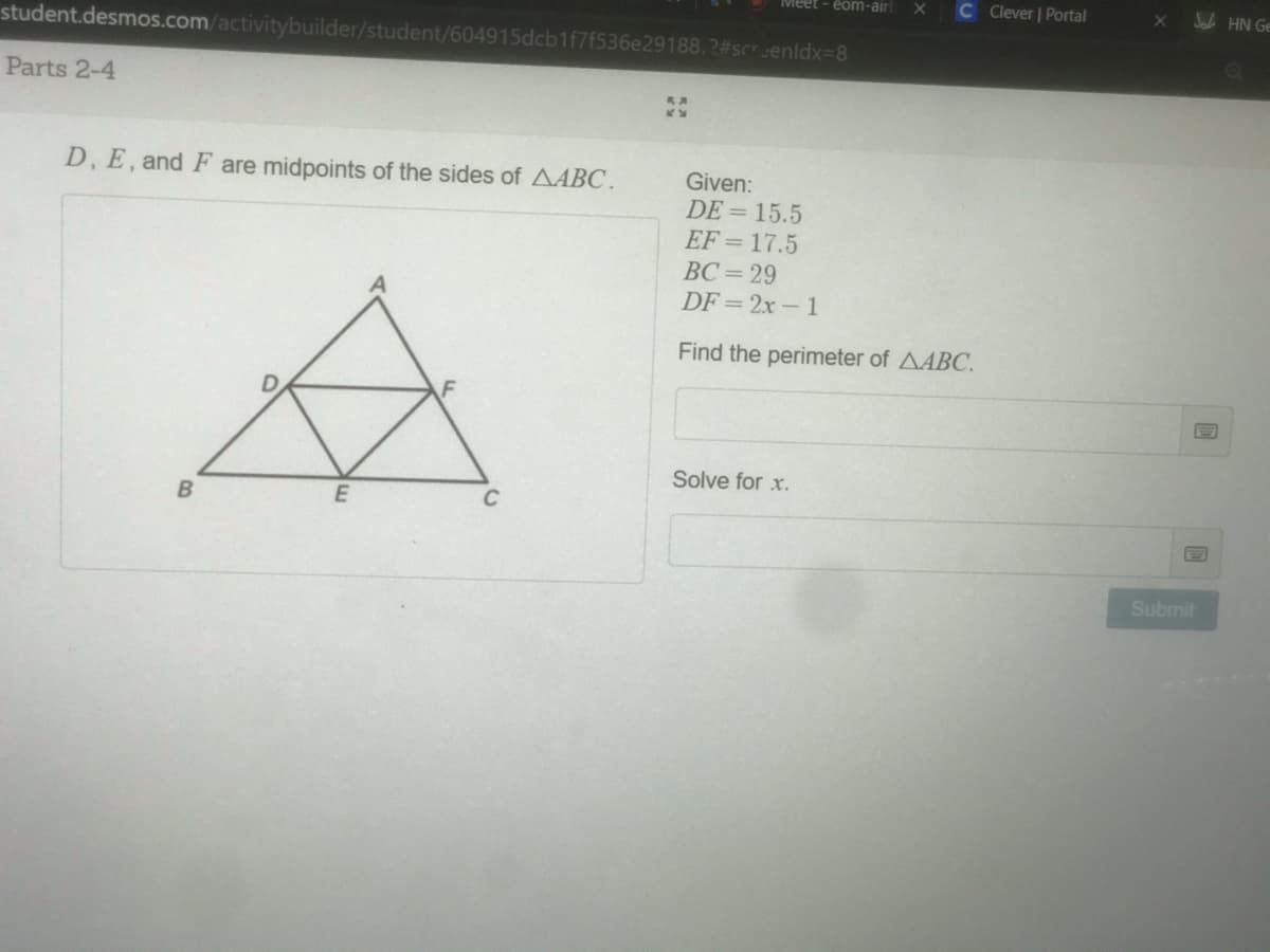 Meet - eom-air
C Clever Portal
Jak HN Ge
X0
student.desmos.com/activitybuilder/student/604915dcb1f7f536e29188.2#screnidx=8
Parts 2-4
D, E, and F are midpoints of the sides of AABC.
Given:
DE = 15.5
EF = 17.5
BC= 29
DF = 2x- 1
Find the perimeter of AABC.
Solve for x.
C
Submit
