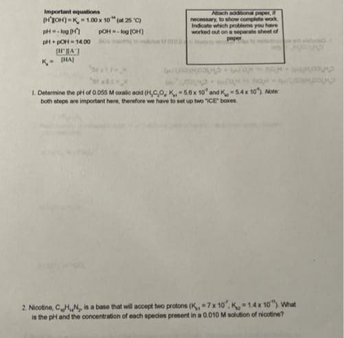 Important equations
Attach additional paper, if
necessary, to show complete work
Indicate which problems you have
worked out on a separate sheet of
paper
[HJOH)=K1.00 x 10" (at 25 "C)
pH=- log (H)
pOH- log (OH)
pH+ pOH- 14.00
Moroo
K- IHAJ
ort
1. Determine the phi of 0.055 M oxalic acid (HCO, K. -5.6x 10' and K-54x 10). Note:
both steps are important here, therefore we have to set up two "ICE boxes
2. Nicotine, CHN, is a base that will accept two protons (K,7x 10, K 14x 10"). What
is the pH and the concentration of each species present in a 0.010 M solution of nicotine?
