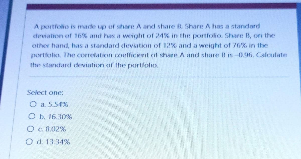 A portfolio is made up of share A and share B. Share A has a standard
deviation of 16% and has a weight of 24% in the portfolio. Share B, on the
other hand, has a standard deviation of 12% and a weight of 76% in the
portfolio. The correlation coefficient of share A and share B is -0.96. Calculate
the standard deviation of the portfolio.
Select one:
O a. 5.54%
O b. 16.30%
O c. 8.02%
O d. 13.34%