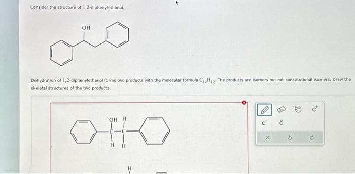 Consider the structure of 1,2-diphenylethanol.
OH
Dehydration of 1,2-diphenylethanol forms two products with the molecular formula C₁4H₁2. The products are isomers but not constitutional isomers. Draw the
skeletal structures of the two products.
OH H
OHO
H-
'U
e