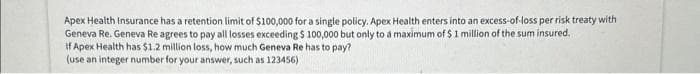 Apex Health Insurance has a retention limit of $100,000 for a single policy. Apex Health enters into an excess-of-loss per risk treaty with
Geneva Re. Geneva Re agrees to pay all losses exceeding $ 100,000 but only to a maximum of $1 million of the sum insured.
If Apex Health has $1.2 million loss, how much Geneva Re has to pay?
(use an integer number for your answer, such as 123456)