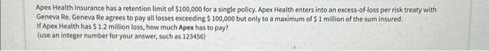 Apex Health Insurance has a retention limit of $100,000 for a single policy. Apex Health enters into an excess-of-loss per risk treaty with
Geneva Re. Geneva Re agrees to pay all losses exceeding $ 100,000 but only to a maximum of $1 million of the sum insured.
If Apex Health has $ 1.2 million loss, how much Apex has to pay?
(use an integer number for your answer, such as 123456)