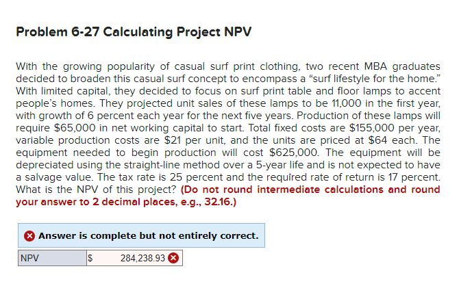 Problem 6-27 Calculating Project NPV
With the growing popularity of casual surf print clothing, two recent MBA graduates
decided to broaden this casual surf concept to encompass a "surf lifestyle for the home."
With limited capital, they decided to focus on surf print table and floor lamps to accent
people's homes. They projected unit sales of these lamps to be 11,000 in the first year,
with growth of 6 percent each year for the next five years. Production of these lamps will
require $65,000 in net working capital to start. Total fixed costs are $155,000 per year,
variable production costs are $21 per unit, and the units are priced at $64 each. The
equipment needed to begin production will cost $625,000. The equipment will be
depreciated using the straight-line method over a 5-year life and is not expected to have
a salvage value. The tax rate is 25 percent and the required rate of return is 17 percent.
What is the NPV of this project? (Do not round intermediate calculations and round
your answer to 2 decimal places, e.g., 32.16.)
Answer is complete but not entirely correct.
$
284,238.93 X
NPV