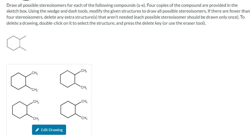 Draw all possible stereoisomers for each of the following compounds (a-e). Four copies of the compound are provided in the
sketch box. Using the wedge and dash tools, modify the given structures to draw all possible stereoisomers. If there are fewer than
four stereoisomers, delete any extra structure(s) that aren't needed (each possible stereoisomer should be drawn only once). To
delete a drawing, double-click on it to select the structure, and press the delete key (or use the eraser tool).
CH₂
CH3
CH3
CH3
CH3
✔ Edit Drawing
CH₂
CH3
x
CH3