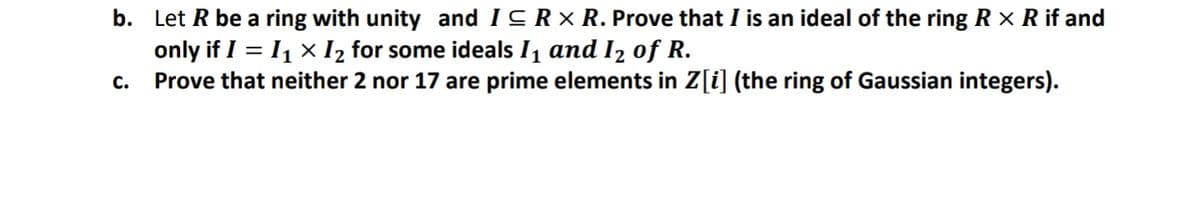 b. Let R be a ring with unity and ICRX R. Prove that I is an ideal of the ring R × R if and
only if I = 11 × I2 for some ideals I1 and I2 of R.
Prove that neither 2 nor 17 are prime elements in Z[i] (the ring of Gaussian integers).
C.
