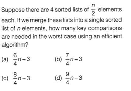 Suppose there are 4 sorted lists of elements
2
each. If we merge these lists into a single sorted
list of n elements, how many key comparisons
are needed in the worst case using an efficient
algorithm?
() Zn-3
(6) n-3
(a) n-3
() n-3
8
(d)
