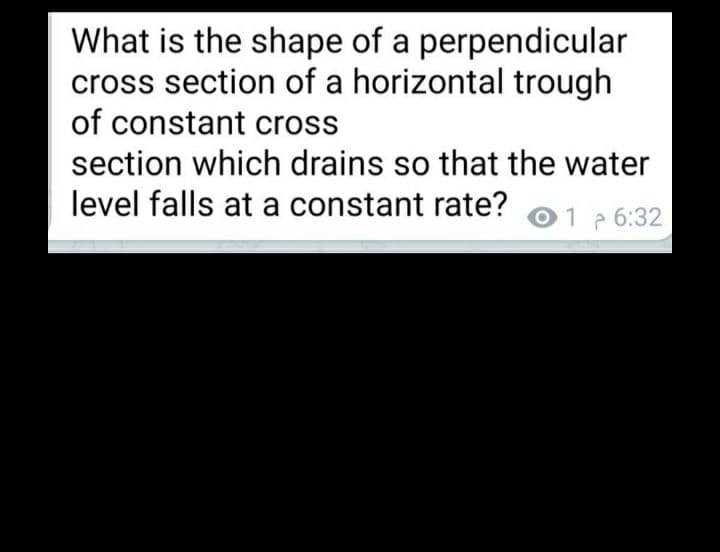 What is the shape of a perpendicular
cross section of a horizontal trough
of constant cross
section which drains so that the water
level falls at a constant rate?
01 6:32
