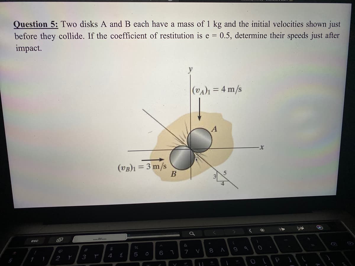 Question 5: Two disks A and B each have a mass of 1 kg and the initial velocities shown just
0.5, determine their speeds just after
before they collide. If the coefficient of restitution is e =
impact.
(VA = 4 m/s
%3D
(vB)1 = 3 m/s
B
esc
&
$4
8 A
%23
7
2
3
4
1
