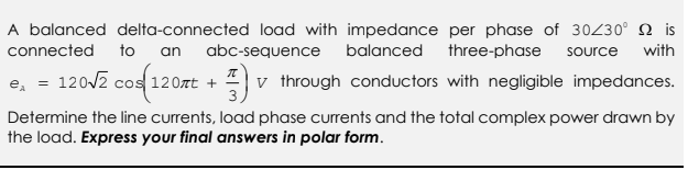 A balanced delta-connected load with impedance per phase of 30/30° is
connected to an abc-sequence balanced three-phase source with
e₁ = 120√2 cos(120zt + through conductors with negligible impedances.
v
3,
Determine the line currents, load phase currents and the total complex power drawn by
the load. Express your final answers in polar form.