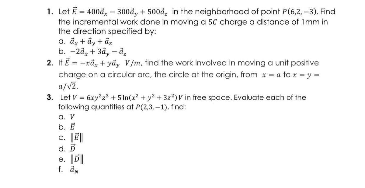 1. Let E = 400ảy – 300đy + 500ả, in the neighborhood of point P(6,2,-3). Find
the incremental work done in moving a 5C charge a distance of 1mm in
the direction specified by:
a. dx + ảy + đ,
b. — 2ӑx + Зау — ӑ,
2. If E = -xảx + yã, V/m, find the work involved in moving a unit positive
charge on a circular arc, the circle at the origin, from x = a to x = y =
a/V2.
3. Let V = 6xy²z3 + 5 In(x2 + y2 + 3z2)V in free space. Evaluate each of the
following quantities at P(2,3, -1), find:
а. V
b. Е
c. |JE||
d. D
e. ||D||
f. ån
