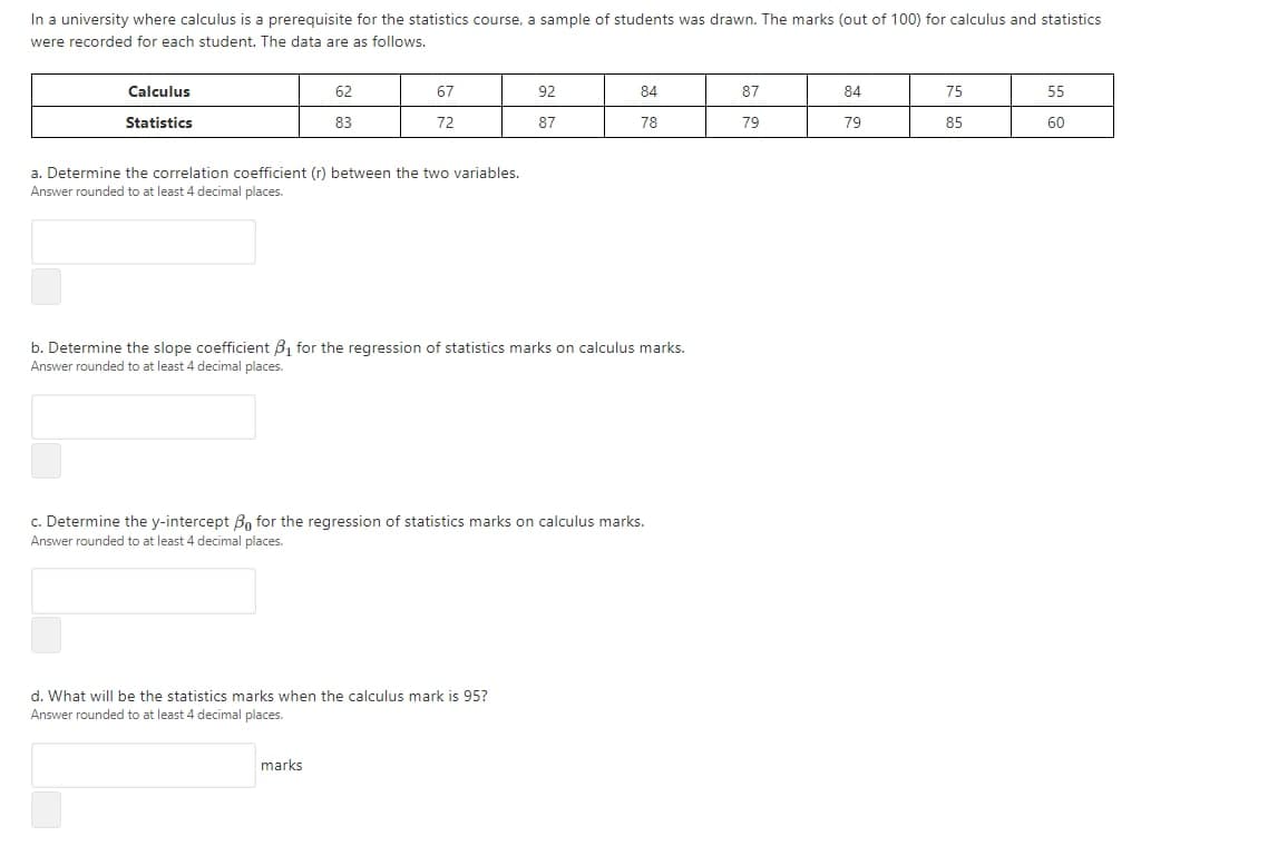 In a university where calculus is a prerequisite for the statistics course, a sample of students was drawn. The marks (out of 100) for calculus and statistics
were recorded for each student. The data are as follows.
Calculus
62
67
92
84
87
84
75
55
Statistics
83
72
87
78
79
79
85
60
a. Determine the correlation coefficient (r) between the two variables.
Answer rounded to at least 4 decimal places.
b. Determine the slope coefficient B, for the regression of statistics marks on calculus marks.
Answer rounded to at least 4 decimal places.
c. Determine the y-intercept Bo for the regression of statistics marks on calculus marks.
Answer rounded to at least 4 decimal places.
d. What will be the statistics marks when the calculus mark is 95?
Answer rounded to at least 4 decimal places.
marks
