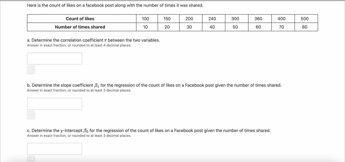 Here is the count of likes on a facebook post along with the number of times it was shared.
Count of likes
100
150
200
240
300
360
400
500
Number of times shared
10
20
30
40
50
60
70
80
a. Determine the correlation coefficient r between the two variables.
Answer in exact fraction, or rounded to at least 4 decimal places.
b. Determine the slope coefficient B, for the regression of the count of likes on a Facebook post given the number of times shared.
Answer in exact fraction, or rounded to at least 3 decimal places.
c. Determine the y-intercept Bo for the regression of the count of likes on a Facebook post given the number of times shared.
Answer in exact fraction, or rounded to at least 3 decimal places.
