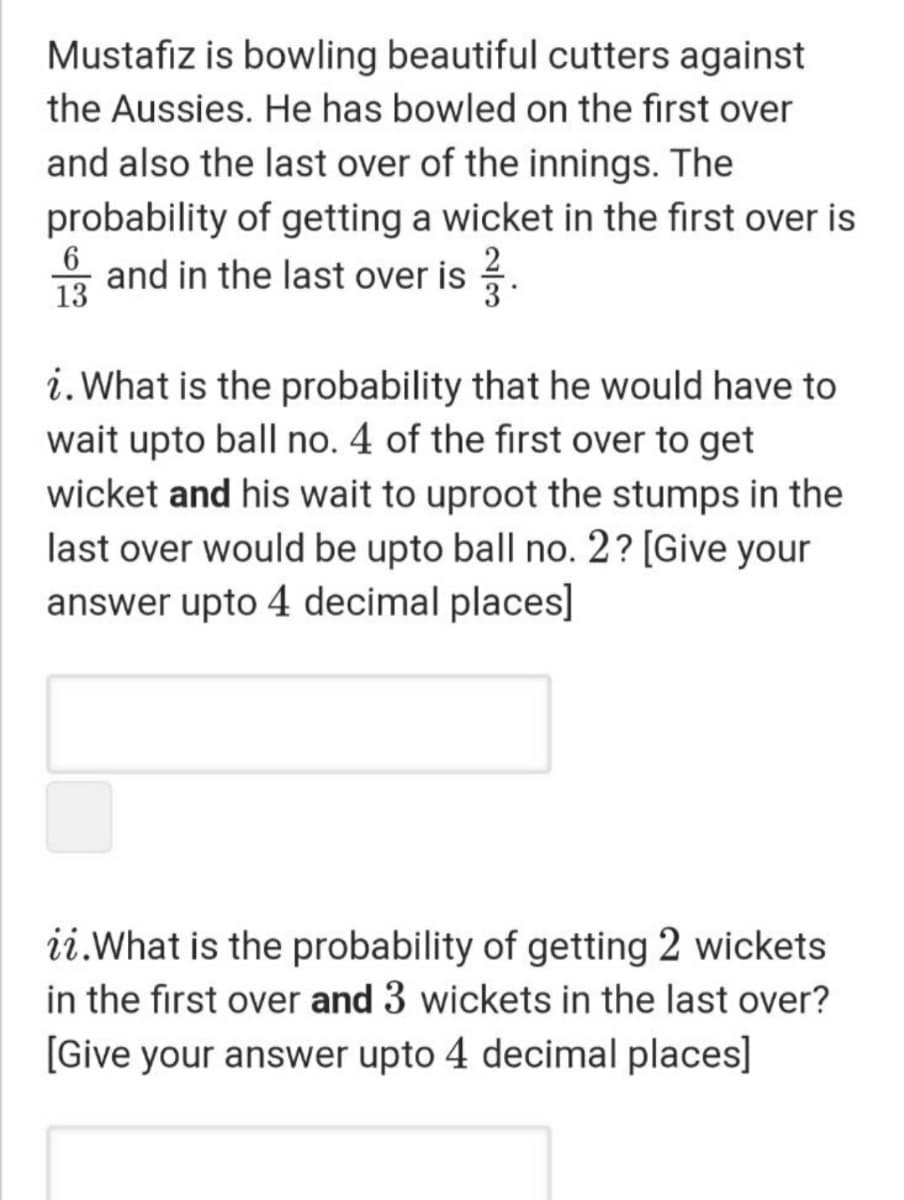 Mustafiz is bowling beautiful cutters against
the Aussies. He has bowled on the first over
and also the last over of the innings. The
probability of getting a wicket in the first over is
6
13
* and in the last over is .
2
i. What is the probability that he would have to
wait upto ball no. 4 of the first over to get
wicket and his wait to uproot the stumps in the
last over would be upto ball no. 2? [Give your
answer upto 4 decimal places]
ii.What is the probability of getting 2 wickets
in the first over and 3 wickets in the last over?
[Give your answer upto 4 decimal places]
