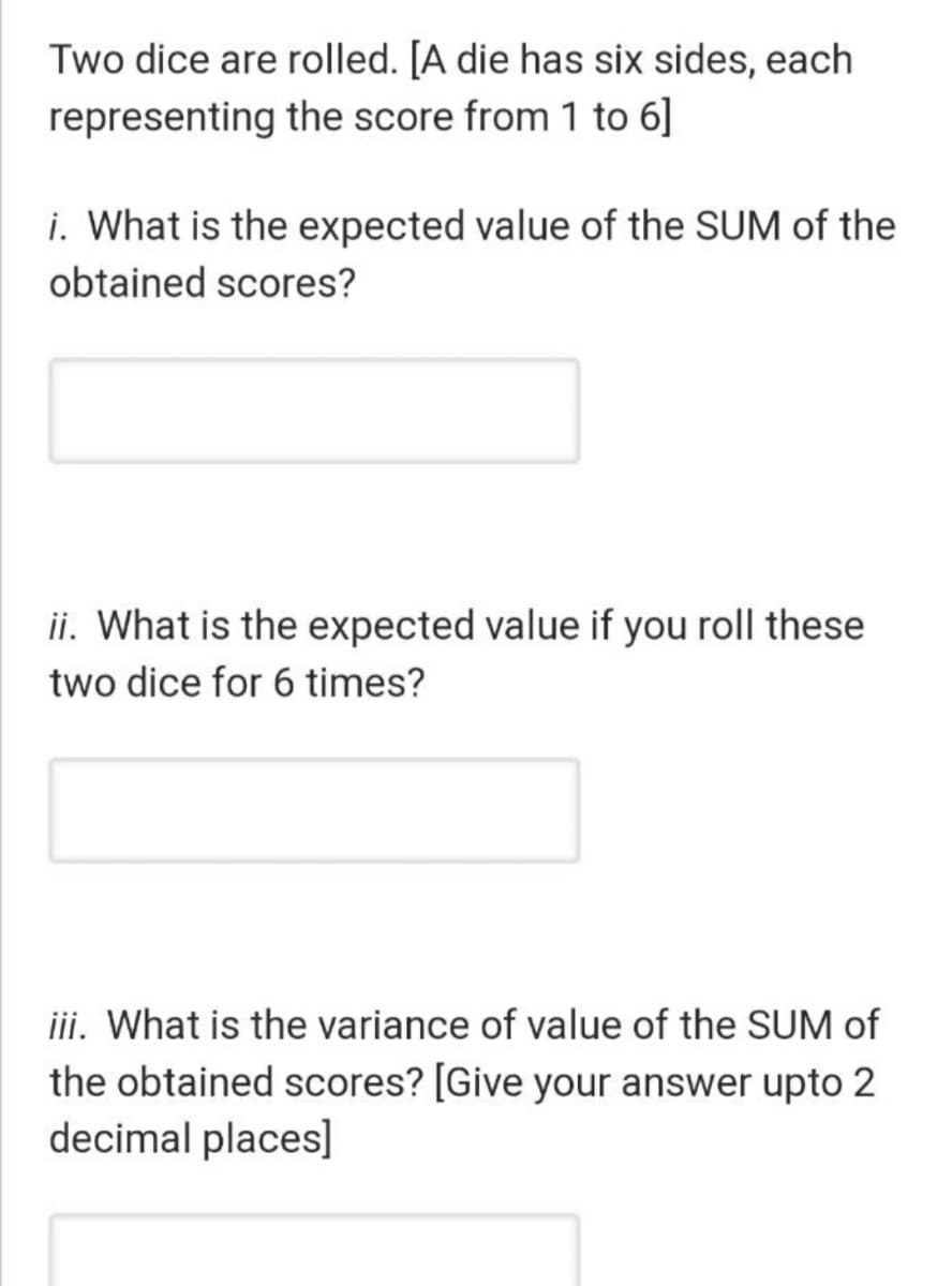 Two dice are rolled. [A die has six sides, each
representing the score from 1 to 6]
i. What is the expected value of the SUM of the
obtained scores?
ii. What is the expected value if you roll these
two dice for 6 times?
iii. What is the variance of value of the SUM of
the obtained scores? [Give your answer upto 2
decimal places]
