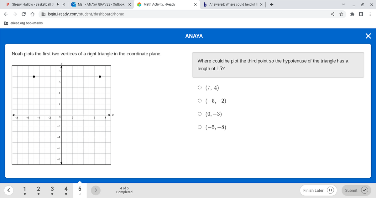 P Sleepy Hallow - Basketball D ×
X
← → C D login.i-ready.com/student/dashboard/home
eriesd.org bookmarks
<
-8
Noah plots the first two vertices of a right triangle in the coordinate plane.
-6
1
●
●
-4
2•
-2
3
•
y
8
-6
-4
2
0
-2-
-4
-6
-8
o Mail-ANAYA GRAVES - Outlook X
4
2
5
O
4
6
>
8
X
Math Activity, i-Ready
4 of 5
Completed
X b Answered: Where could he plot ti X
ANAYA
+
O (7,4)
O (-5,-2)
○ (0, -3)
O (-5, -8)
Where could he plot the third point so the hypotenuse of the triangle has a
length of 15?
<:
Finish Later (11)
19
Submit
X
X