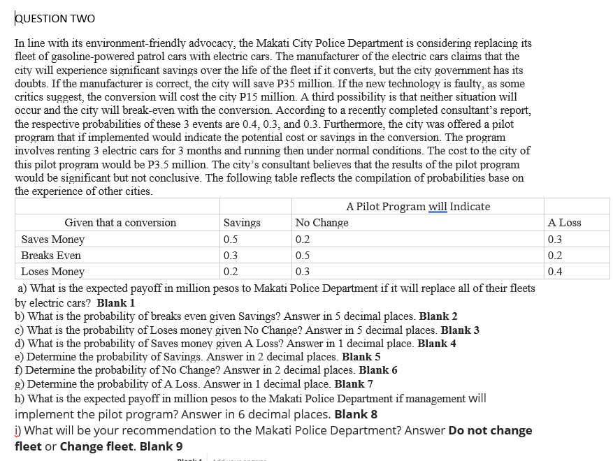 QUESTION TWO
In line with its environment-friendly advocacy, the Makati City Police Department is considering replacing its
fleet of gasoline-powered patrol cars with electric cars. The manufacturer of the electric cars claims that the
city will experience significant savings over the life of the fleet if it converts, but the city government has its
doubts. If the manufacturer is correct, the city will save P35 million. If the new technology is faulty, as some
critics suggest, the conversion will cost the city P15 million. A third possibility is that neither situation will
occur and the city will break-even with the conversion. According to a recently completed consultant's report,
the respective probabilities of these 3 events are 0.4, 0.3, and 0.3. Furthermore, the city was offered a pilot
program that if implemented would indicate the potential cost or savings in the conversion. The program
involves renting 3 electric cars for 3 months and running then under normal conditions. The cost to the city of
this pilot program would be P3.5 million. The city's consultant believes that the results of the pilot program
would be significant but not conclusive. The following table reflects the compilation of probabilities base on
the experience of other cities.
Given that a conversion
A Pilot Program will Indicate
Savings
0.5
Saves Money
Breaks Even
0.3
Loses Money
0.2
a) What is the expected payoff in million pesos to Makati Police Department if it will replace all of their fleets
by electric cars? Blank 1
b) What is the probability of breaks even given Savings? Answer in 5 decimal places. Blank 2
c) What is the probability of Loses money given No Change? Answer in 5 decimal places. Blank 3
d) What is the probability of Saves money given A Loss? Answer in 1 decimal place. Blank 4
No Change
0.2
0.5
0.3
e) Determine the probability of Savings. Answer in 2 decimal places. Blank 5
f) Determine the probability of No Change? Answer in 2 decimal places. Blank 6
g) Determine the probability of A Loss. Answer in 1 decimal place. Blank 7
h) What is the expected payoff in million pesos to the Makati Police Department if management will
implement the pilot program? Answer in 6 decimal places. Blank 8
i) What will be your recommendation to the Makati Police Department? Answer Do not change
fleet or Change fleet. Blank 9
A Loss
0.3
0.2
0.4