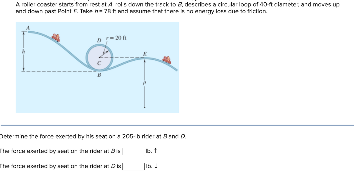 A roller coaster starts from rest at A, rolls down the track to B, describes a circular loop of 40-ft diameter, and moves up
and down past Point E. Take h=78 ft and assume that there is no energy loss due to friction.
D = 20 ft
E
h
C
B
Determine the force exerted by his seat on a 205-lb rider at B and D.
The force exerted by seat on the rider at B is
lb. ↑
The force exerted by seat on the rider at Dis
lb. ↓