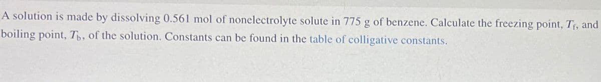 A solution is made by dissolving 0.561 mol of nonelectrolyte solute in 775 g of benzene. Calculate the freezing point, Tr, and
boiling point, Th, of the solution. Constants can be found in the table of colligative constants.