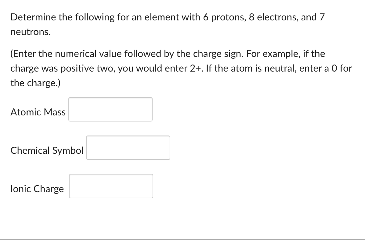 Determine the following for an element with 6 protons, 8 electrons, and 7
neutrons.
(Enter the numerical value followed by the charge sign. For example, if the
charge was positive two, you would enter 2+. If the atom is neutral, enter a O for
the charge.)
Atomic Mass
Chemical Symbol
Ionic Charge