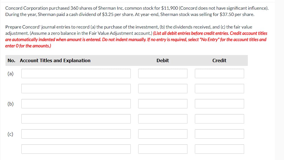 Concord Corporation purchased 360 shares of Sherman Inc. common stock for $11,900 (Concord does not have significant influence).
During the year, Sherman paid a cash dividend of $3.25 per share. At year-end, Sherman stock was selling for $37.50 per share.
Prepare Concord' journal entries to record (a) the purchase of the investment, (b) the dividends received, and (c) the fair value
adjustment. (Assume a zero balance in the Fair Value Adjustment account.) (List all debit entries before credit entries. Credit account titles
are automatically indented when amount is entered. Do not indent manually. If no entry is required, select "No Entry" for the account titles and
enter O for the amounts.)
No. Account Titles and Explanation
Debit
Credit
(a)
(b)
(c)