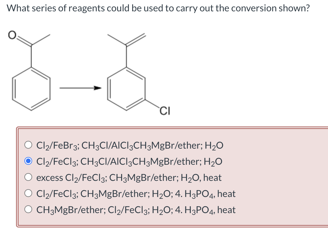 What series of reagents could be used to carry out the conversion shown?
8-5
CI
○ Cl₂/FeBr3; CH3CI/AICI 3CH3MgBr/ether; H₂O
Cl2/FeCl3; CH3CI/AICI 3CH3MgBr/ether; H₂O
excess Cl₂/FeCl3; CH3MgBr/ether; H2O, heat
○ Cl₂/FeCl3; CH3MgBr/ether; H2O; 4. H3PO4, heat
CH3MgBr/ether; Cl₂/FeCl3; H2O; 4. H3PO4, heat