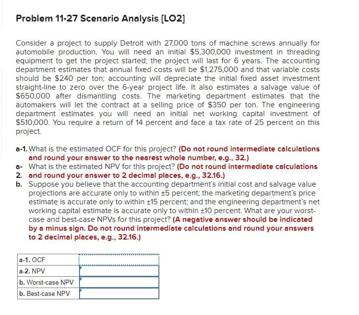 Problem 11-27 Scenario Analysis [LO2]
Consider a project to supply Detroit with 27,000 tons of machine screws annually for
automobile production. You will need an initial $5,300,000 investment in threading
equipment to get the project started; the project will last for 6 years. The accounting
department estimates that annual fixed costs will be $1,275,000 and that variable costs
should be $240 per ton; accounting will depreciate the initial fixed asset investment
straight-line to zero over the 6-year project life. It also estimates a salvage value of
$650,000 after dismantling costs. The marketing department estimates that the
automakers will let the contract at a selling price of $350 per ton. The engineering
department estimates you will need an initial net working capital investment of
$510,000. You require a return of 14 percent and face a tax rate of 25 percent on this
project.
a-1. What is the estimated OCF for this project? (Do not round intermediate calculations
and round your answer to the nearest whole number, e.g., 32.)
a- What is the estimated NPV for this project? (Do not round intermediate calculations
2. and round your answer to 2 decimal places, e.g., 32.16.)
b. Suppose you believe that the accounting department's initial cost and salvage value
projections are accurate only to within ±5 percent; the marketing department's price
estimate is accurate only to within ±15 percent; and the engineering department's net
working capital estimate is accurate only to within ±10 percent. What are your worst-
case and best-case NPVs for this project? (A negative answer should be indicated
by a minus sign. Do not round intermediate calculations and round your answers
to 2 decimal places, e.g., 32.16.)
a-1. OCF
a-2. NPV
b. Worst-case NPV
b. Best-case NPV