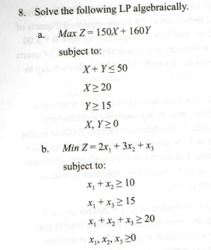 8. Solve the following LP algebraically.
To
a. Max Z= 150X + 160Y
0.
zhup
subject to:
of
X+Y< 50
X> 20
Y>15
X, Y>0
b. Min Z= 2x, + 3x, + x,
subject to:
X, +x, > 10
X, +x, 2 15
X, +x, + Xg 2 20
X1, Xz, Xz 20
