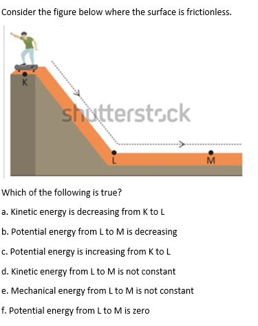 Consider the figure below where the surface is frictionless.
K
shutterstock
M
Which of the following is true?
a. Kinetic energy is decreasing from K to L
b. Potential energy from L to M is decreasing
c. Potential energy is increasing from K to L
d. Kinetic energy from L to M is not constant
e. Mechanical energy from L to M is not constant
f. Potential energy from L to M is zero
