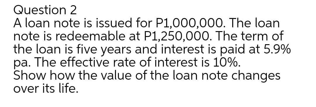 Question 2
A loan note is issued for P1,000,000. The loan
note is redeemable at P1,250,000. The term of
the loan is five years and interest is paid at 5.9%
pa. The effective rate of interest is 10%.
Show how the value of the loan note changes
over its life.
