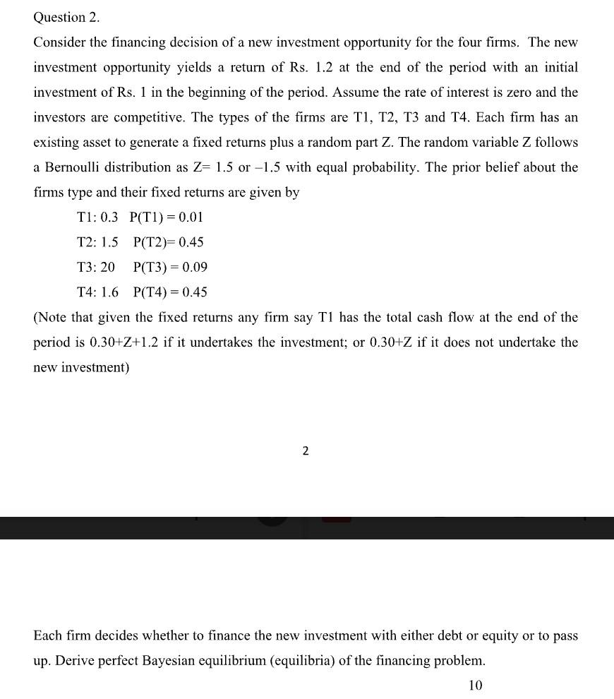 Question 2.
Consider the financing decision of a new investment opportunity for the four firms. The new
investment opportunity yields a return of Rs. 1.2 at the end of the period with an initial
investment of Rs. 1 in the beginning of the period. Assume the rate of interest is zero and the
investors are competitive. The types of the firms are T1, T2, T3 and T4. Each firm has an
existing asset to generate a fixed returns plus a random part Z. The random variable Z follows
a Bernoulli distribution as Z= 1.5 or -1.5 with equal probability. The prior belief about the
firms type and their fixed returns are given by
T1: 0.3 P(TI) = 0.01
T2: 1.5
P(T2)= 0.45
T3: 20
P(T3) = 0.09
T4: 1.6
P(T4) = 0.45
(Note that given the fixed returns any firm say T1 has the total cash flow at the end of the
period is 0.30+Z+1.2 if it undertakes the investment; or 0.30+Z if it does not undertake the
new investment)
2
Each firm decides whether to finance the new investment with either debt or equity or to pass
up. Derive perfect Bayesian equilibrium (equilibria) of the financing problem.
10