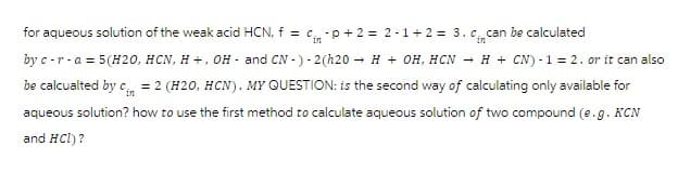 for aqueous solution of the weak acid HCN, f = c -p+2 = 2-1+2= 3. c. can be calculated
by c-r- a = 5(H20, HCN, H+, OH- and CN-) - 2(h20 → H + OH, HCN → H + CN) - 1 = 2. or it can also
be calcualted by c = 2 (H20, HCN). MY QUESTION: is the second way of calculating only available for
aqueous solution? how to use the first method to calculate aqueous solution of two compound (e.g. KCN
and HCl)?