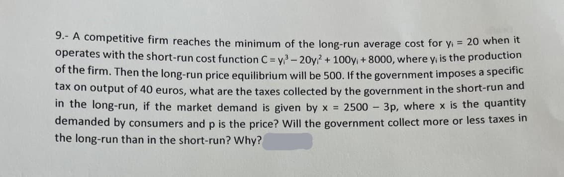 9.- A competitive firm reaches the minimum of the long-run average cost for y₁= 20 when it
operates with the short-run cost function C = y₁³-20y² + 100y₁+8000, where y, is the production
of the firm. Then the long-run price equilibrium will be 500. If the government imposes a specific
tax on output of 40 euros, what are the taxes collected by the government in the short-run and
in the long-run, if the market demand is given by x = 2500-3p, where x is the quantity
demanded by consumers and p is the price? Will the government collect more or less taxes in
the long-run than in the short-run? Why?