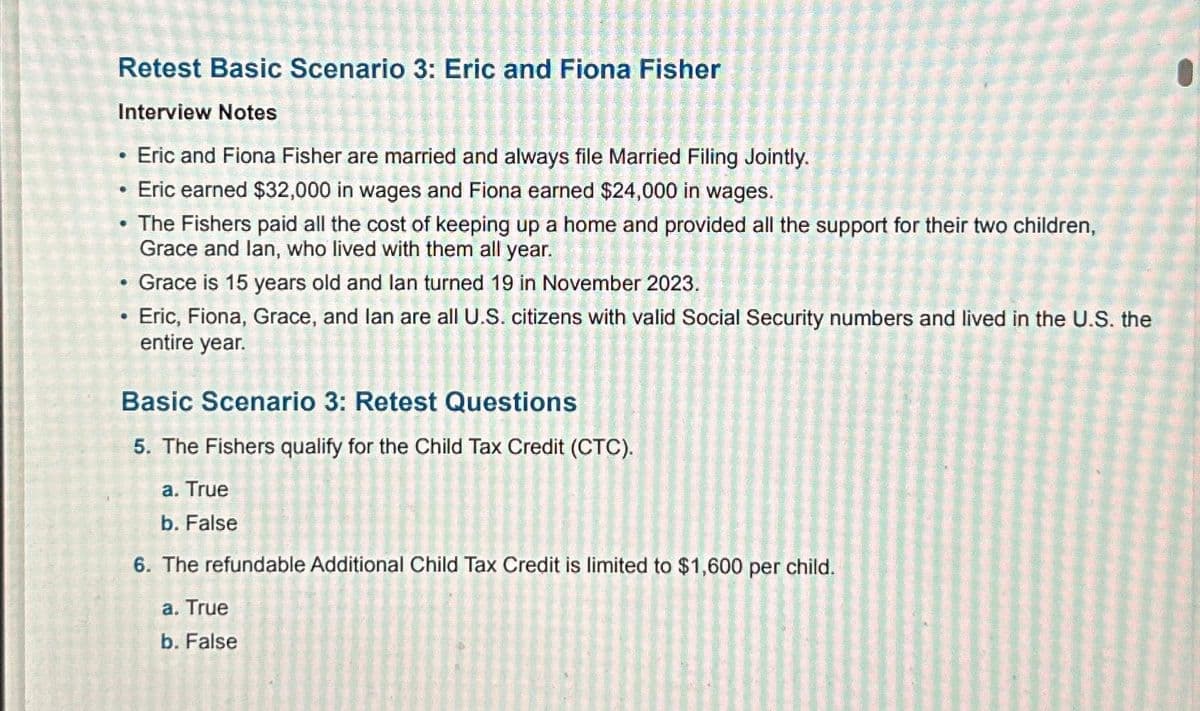 Retest Basic Scenario 3: Eric and Fiona Fisher
Interview Notes
Eric and Fiona Fisher are married and always file Married Filing Jointly.
Eric earned $32,000 in wages and Fiona earned $24,000 in wages.
• The Fishers paid all the cost of keeping up a home and provided all the support for their two children,
Grace and lan, who lived with them all year.
Grace is 15 years old and lan turned 19 in November 2023.
Eric, Fiona, Grace, and lan are all U.S. citizens with valid Social Security numbers and lived in the U.S. the
entire year.
•
Basic Scenario 3: Retest Questions
5. The Fishers qualify for the Child Tax Credit (CTC).
a. True
b. False
6. The refundable Additional Child Tax Credit is limited to $1,600 per child.
a. True
b. False
1