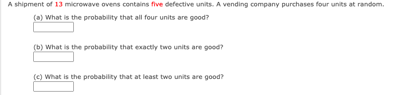 A shipment of 13 microwave ovens contains five defective units. A vending company purchases four units at random.
(a) What is the probability that all four units are good?
(b) What is the probability that exactly two units are good?
(c) What is the probability that at least two units are good?
