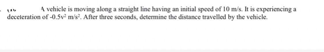 A vehicle is moving along a straight line having an initial speed of 10 m/s. It is experiencing a
LIV
deceleration of -0.5v² m/s². After three seconds, determine the distance travelled by the vehicle.